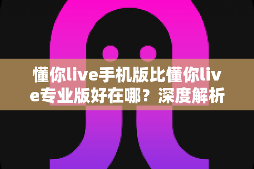懂你live手机版比懂你live专业版好在哪?深度解析手机版五大核心优势与适用人群 懂你live手机版比懂你live专业版好在哪?深度解析手机版五大核心优势与适用人群