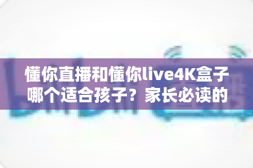 懂你直播和懂你live4K盒子哪个适合孩子?家长必读的深度选购指南 懂你直播和懂你live4K盒子哪个适合孩子?家长必读的深度选购指南