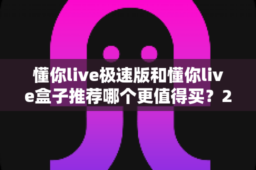 懂你live极速版和懂你live盒子推荐哪个更值得买？2024最全选购指南帮你避坑