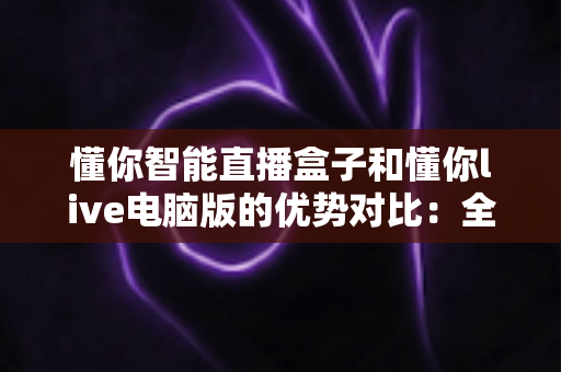 懂你智能直播盒子和懂你live电脑版的优势对比：全面解析助你选对直播工具