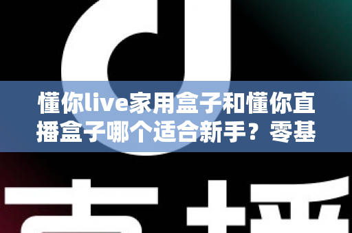懂你live家用盒子和懂你直播盒子哪个适合新手?零基础入门选购指南与深度对比解析 懂你live家用盒子和懂你直播盒子哪个适合新手?零基础入门选购指南与深度对比解析