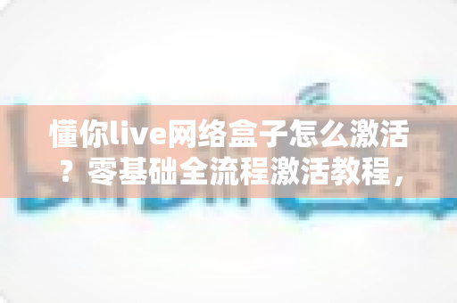 懂你live网络盒子怎么激活?零基础全流程激活教程,助你快速开启高清大屏观影新体验 懂你live网络盒子怎么激活?零基础全流程激活教程,助你快速开启高清大屏观影新体验