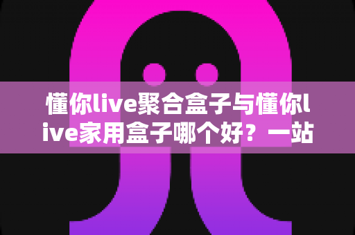 懂你live聚合盒子与懂你live家用盒子哪个好?一站式深度对比选购指南,帮你选对不选贵! 懂你live聚合盒子与懂你live家用盒子哪个好?一站式深度对比选购指南,帮你选对不选贵!