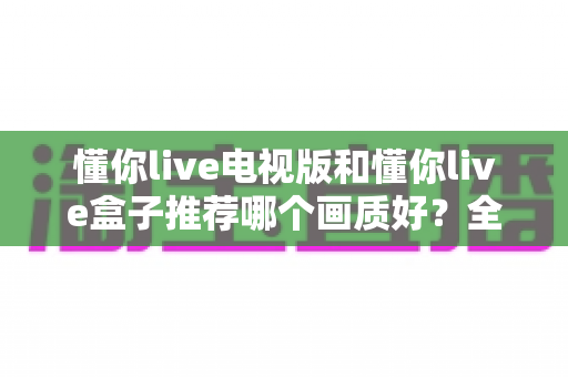 懂你live电视版和懂你live盒子推荐哪个画质好?全面对比解析助你选出更清晰的观影方案 懂你live电视版和懂你live盒子推荐哪个画质好?全面对比解析助你选出更清晰的观影方案