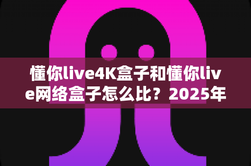 懂你live4K盒子和懂你live网络盒子怎么比？2025年最全选购对比指南与深度评测