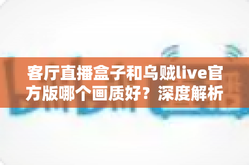 客厅直播盒子和乌贼live官方版哪个画质好？深度解析两大观影方案的画面表现与实用选择指南