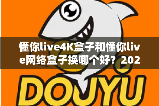 懂你live4K盒子和懂你live网络盒子换哪个好?2024最新选购指南与全面对比评测 懂你live4K盒子和懂你live网络盒子换哪个好?2024最新选购指南与全面对比评测