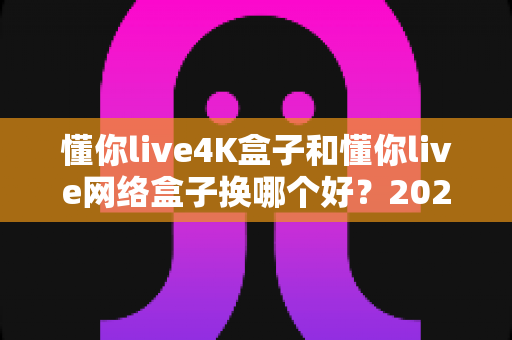 懂你live4K盒子和懂你live网络盒子换哪个好?2024最新选购指南与全面对比评测 懂你live4K盒子和懂你live网络盒子换哪个好?2024最新选购指南与全面对比评测