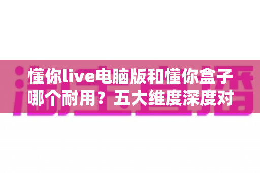 懂你live电脑版和懂你盒子哪个耐用?五大维度深度对比与实用选购指南 懂你live电脑版和懂你盒子哪个耐用?五大维度深度对比与实用选购指南