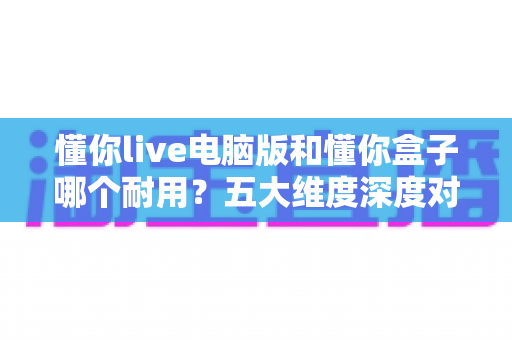 懂你live电脑版和懂你盒子哪个耐用?五大维度深度对比与实用选购指南 懂你live电脑版和懂你盒子哪个耐用?五大维度深度对比与实用选购指南