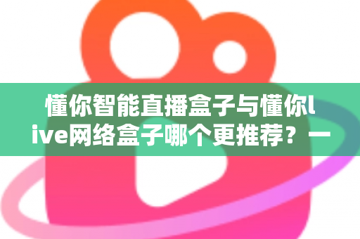 懂你智能直播盒子与懂你live网络盒子哪个更推荐?一文看懂差异,选对家庭影音装备不踩坑 懂你智能直播盒子与懂你live网络盒子哪个更推荐?一文看懂差异,选对家庭影音装备不踩坑