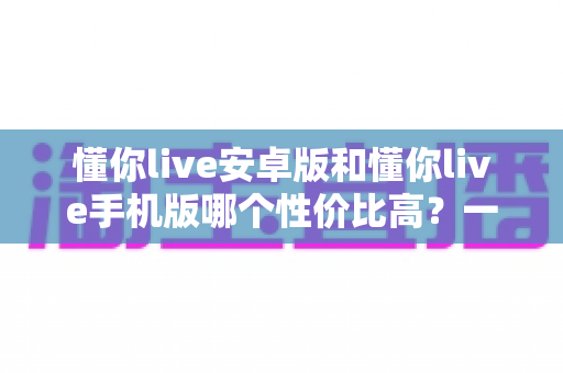 懂你live安卓版和懂你live手机版哪个性价比高?一文看懂两大版本的真实差异 懂你live安卓版和懂你live手机版哪个性价比高?一文看懂两大版本的真实差异