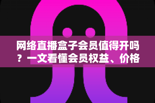 网络直播盒子会员值得开吗?一文看懂会员权益、价格与真实价值 网络直播盒子会员值得开吗?一文看懂会员权益、价格与真实价值