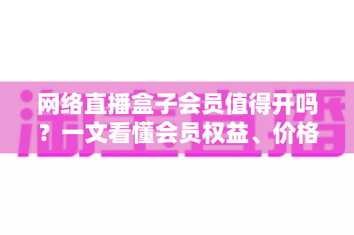 网络直播盒子会员值得开吗?一文看懂会员权益、价格与真实价值 网络直播盒子会员值得开吗?一文看懂会员权益、价格与真实价值
