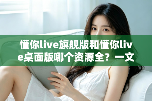 懂你live旗舰版和懂你live桌面版哪个资源全？一文看懂两版差异与选购指南