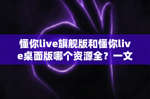 懂你live旗舰版和懂你live桌面版哪个资源全？一文看懂两版差异与选购指南