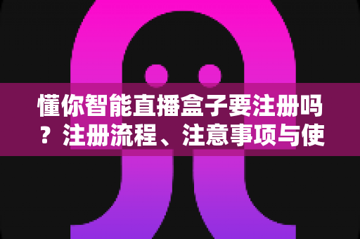 懂你智能直播盒子要注册吗？注册流程、注意事项与使用体验全解析