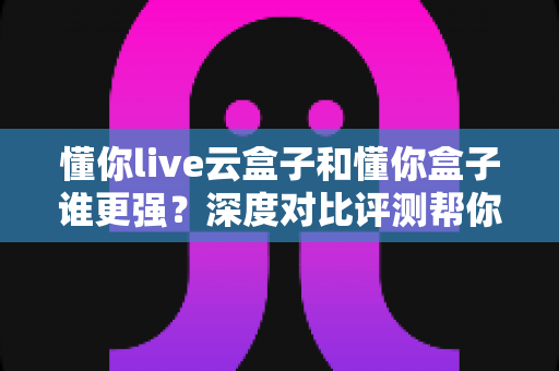 懂你live云盒子和懂你盒子谁更强？深度对比评测帮你选对不选贵