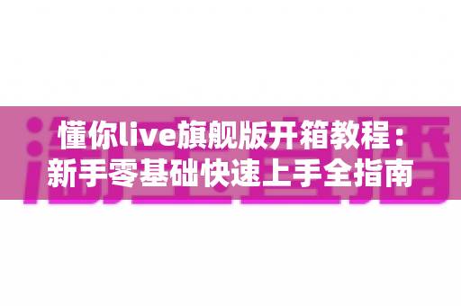 懂你live旗舰版开箱教程:新手零基础快速上手全指南 懂你live旗舰版开箱教程:新手零基础快速上手全指南