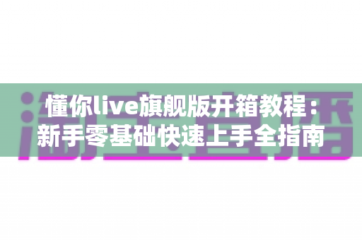 懂你live旗舰版开箱教程:新手零基础快速上手全指南 懂你live旗舰版开箱教程:新手零基础快速上手全指南