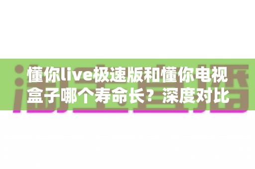 懂你live极速版和懂你电视盒子哪个寿命长？深度对比分析与延长使用寿命全攻略