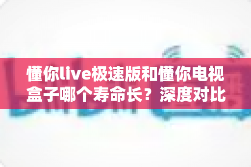 懂你live极速版和懂你电视盒子哪个寿命长？深度对比分析与延长使用寿命全攻略