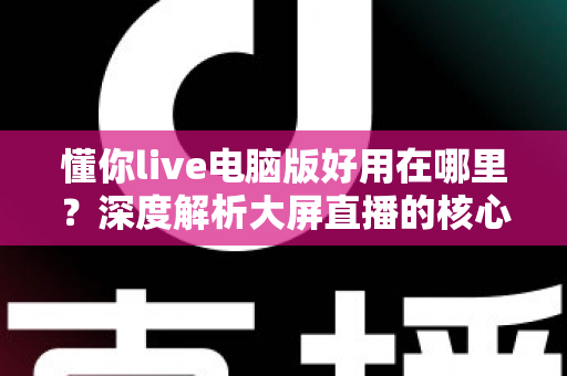 懂你live电脑版好用在哪里?深度解析大屏直播的核心优势与实用体验 懂你live电脑版好用在哪里?深度解析大屏直播的核心优势与实用体验