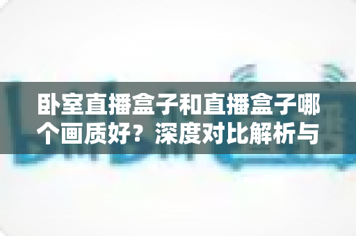 卧室直播盒子和直播盒子哪个画质好?深度对比解析与选购指南 卧室直播盒子和直播盒子哪个画质好?深度对比解析与选购指南