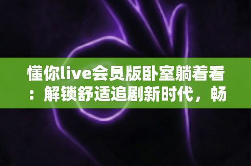 懂你live会员版卧室躺着看:解锁舒适追剧新时代,畅享极致放松的沉浸式视听体验 懂你live会员版卧室躺着看:解锁舒适追剧新时代,畅享极致放松的沉浸式视听体验