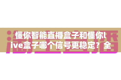 懂你智能直播盒子和懂你live盒子哪个信号更稳定？全面对比测评与选购指南