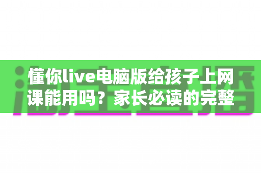 懂你live电脑版给孩子上网课能用吗？家长必读的完整使用指南与真实体验分析