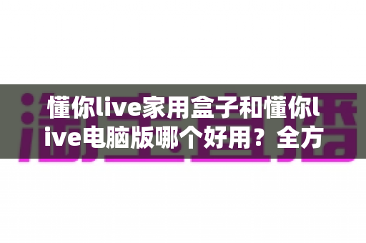 懂你live家用盒子和懂你live电脑版哪个好用?全方位深度对比,帮你找到最适合自己的观看方案 懂你live家用盒子和懂你live电脑版哪个好用?全方位深度对比,帮你找到最适合自己的观看方案