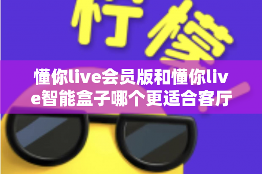 懂你live会员版和懂你live智能盒子哪个更适合客厅？2025家庭影音K歌设备深度选购指南