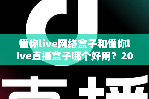 懂你live网络盒子和懂你live直播盒子哪个好用?2024最新选购指南与深度对比评测 懂你live网络盒子和懂你live直播盒子哪个好用?2024最新选购指南与深度对比评测