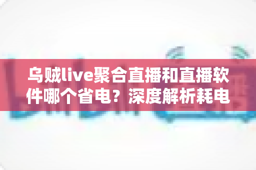 乌贼live聚合直播和直播软件哪个省电？深度解析耗电差异与省电使用全指南