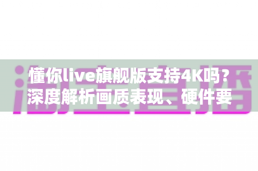 懂你live旗舰版支持4K吗?深度解析画质表现、硬件要求与实用建议 懂你live旗舰版支持4K吗?深度解析画质表现、硬件要求与实用建议