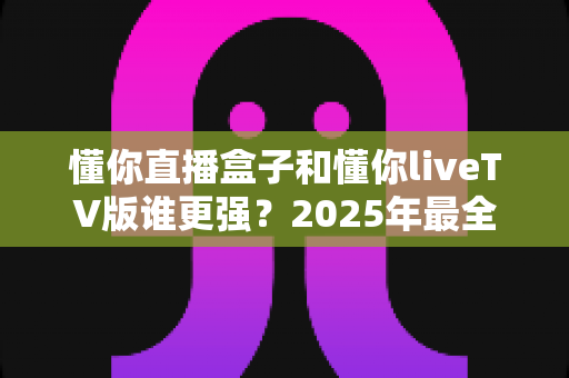 懂你直播盒子和懂你liveTV版谁更强?2025年最全横向对比与选购避坑指南 懂你直播盒子和懂你liveTV版谁更强?2025年最全横向对比与选购避坑指南