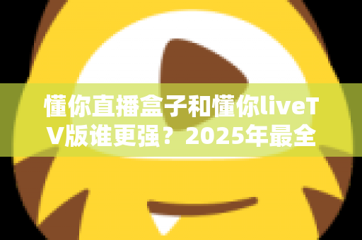 懂你直播盒子和懂你liveTV版谁更强?2025年最全横向对比与选购避坑指南 懂你直播盒子和懂你liveTV版谁更强?2025年最全横向对比与选购避坑指南