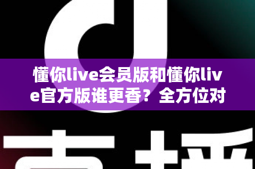 懂你live会员版和懂你live官方版谁更香？全方位对比评测教你选出最适合自己的版本