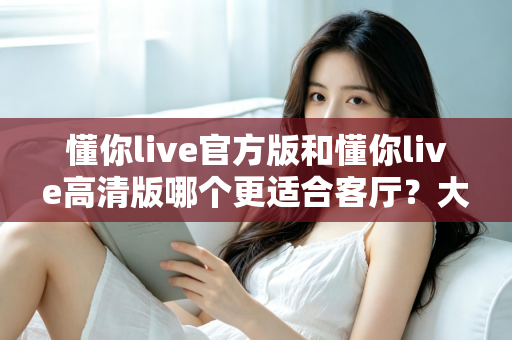 懂你live官方版和懂你live高清版哪个更适合客厅?大屏观影版本选择全攻略 懂你live官方版和懂你live高清版哪个更适合客厅?大屏观影版本选择全攻略