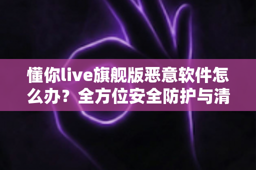 懂你live旗舰版恶意软件怎么办？全方位安全防护与清除指南帮您化险为夷