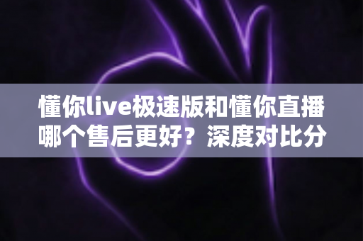 懂你live极速版和懂你直播哪个售后更好?深度对比分析帮你选出更省心的购物平台 懂你live极速版和懂你直播哪个售后更好?深度对比分析帮你选出更省心的购物平台