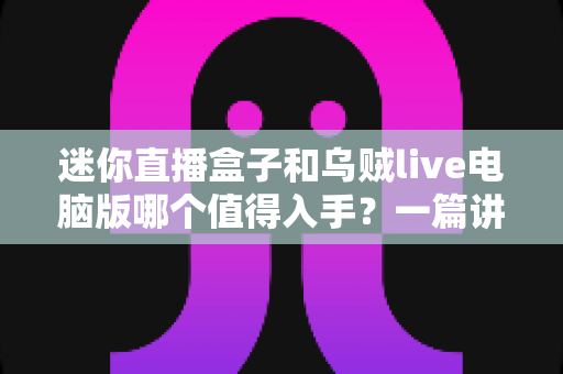 迷你直播盒子和乌贼live电脑版哪个值得入手？一篇讲透区别、优缺点与选购建议的实用指南