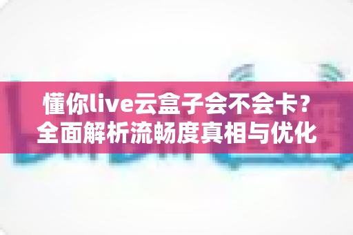 懂你live云盒子会不会卡?全面解析流畅度真相与优化技巧 懂你live云盒子会不会卡?全面解析流畅度真相与优化技巧