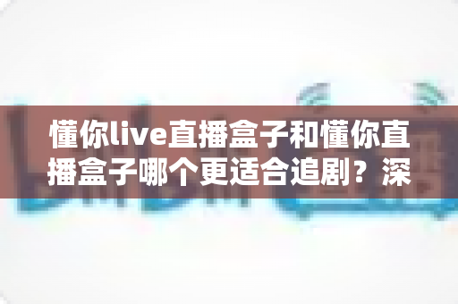 懂你live直播盒子和懂你直播盒子哪个更适合追剧?深度对比帮你选对不踩坑 懂你live直播盒子和懂你直播盒子哪个更适合追剧?深度对比帮你选对不踩坑