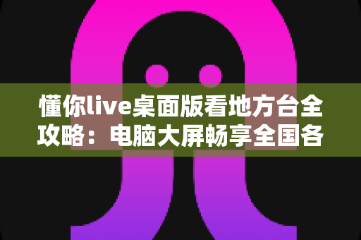 懂你live桌面版看地方台全攻略:电脑大屏畅享全国各地电视频道的理想之选 懂你live桌面版看地方台全攻略:电脑大屏畅享全国各地电视频道的理想之选