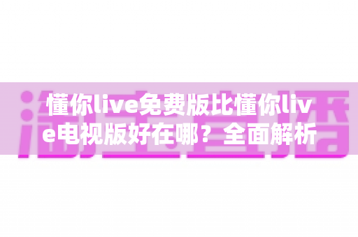 懂你live免费版比懂你live电视版好在哪?全面解析两大版本差异与实用选择指南 懂你live免费版比懂你live电视版好在哪?全面解析两大版本差异与实用选择指南