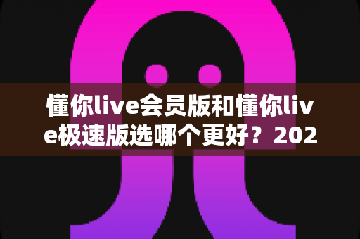 懂你live会员版和懂你live极速版选哪个更好?2025最全对比评测与选购指南 懂你live会员版和懂你live极速版选哪个更好?2025最全对比评测与选购指南