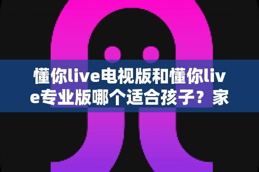 懂你live电视版和懂你live专业版哪个适合孩子?家长必读的深度对比与选购全指南 懂你live电视版和懂你live专业版哪个适合孩子?家长必读的深度对比与选购全指南