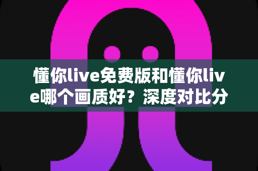 懂你live免费版和懂你live哪个画质好？深度对比分析与最佳选择指南